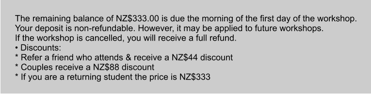The remaining balance of NZ$333.00 is due the morning of the first day of the workshop. Your deposit is non-refundable. However, it may be applied to future workshops. If the workshop is cancelled, you will receive a full refund. • Discounts: * Refer a friend who attends & receive a NZ$44 discount * Couples receive a NZ$88 discount * If you are a returning student the price is NZ$333