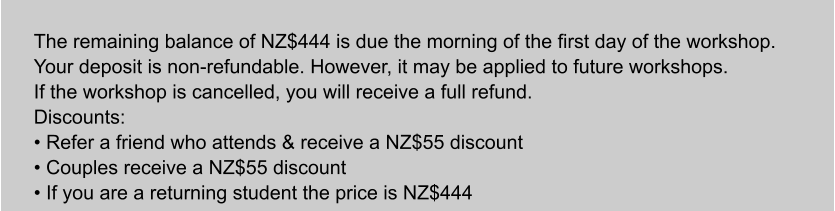 The remaining balance of NZ$444 is due the morning of the first day of the workshop. Your deposit is non-refundable. However, it may be applied to future workshops. If the workshop is cancelled, you will receive a full refund. Discounts: • Refer a friend who attends & receive a NZ$55 discount • Couples receive a NZ$55 discount • If you are a returning student the price is NZ$444